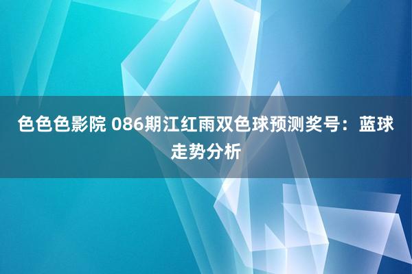 色色色影院 086期江红雨双色球预测奖号：蓝球走势分析