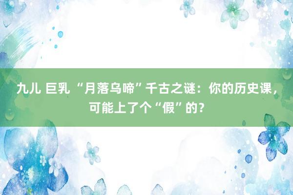 九儿 巨乳 “月落乌啼”千古之谜：你的历史课，可能上了个“假”的？