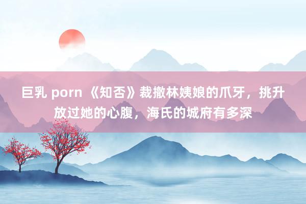 巨乳 porn 《知否》裁撤林姨娘的爪牙，挑升放过她的心腹，海氏的城府有多深