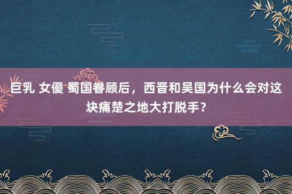 巨乳 女優 蜀国眷顾后，西晋和吴国为什么会对这块痛楚之地大打脱手？