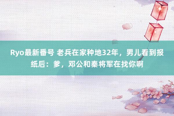 Ryo最新番号 老兵在家种地32年，男儿看到报纸后：爹，邓公和秦将军在找你啊