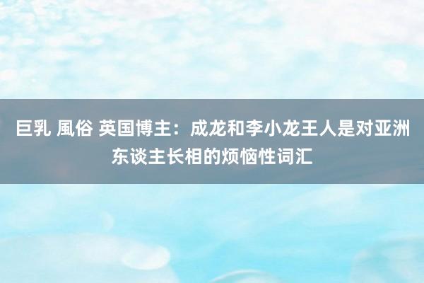 巨乳 風俗 英国博主：成龙和李小龙王人是对亚洲东谈主长相的烦恼性词汇