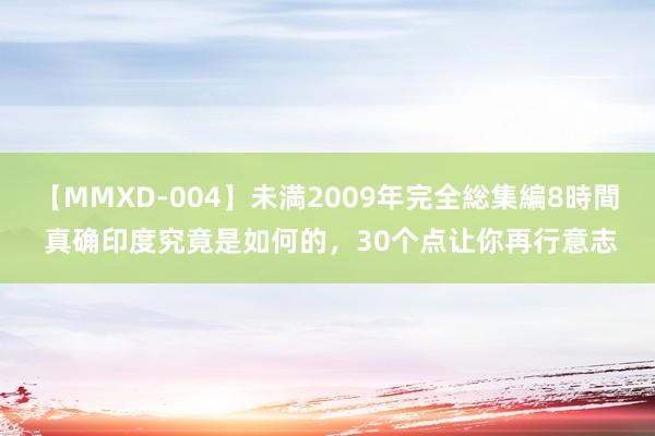 【MMXD-004】未満2009年完全総集編8時間 真确印度究竟是如何的，30个点让你再行意志