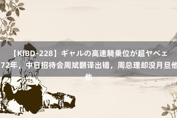 【KIBD-228】ギャルの高速騎乗位が超ヤベェ 72年，中日招待会周斌翻译出错，周总理却没月旦他