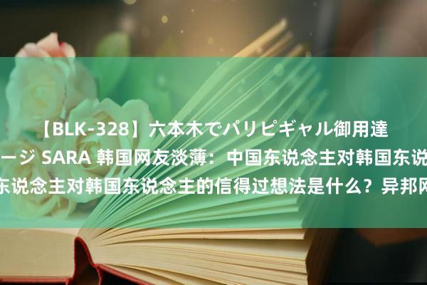 【BLK-328】六本木でパリピギャル御用達 媚薬悶絶オイルマッサージ SARA 韩国网友淡薄：中国东说念主对韩国东说念主的信得过想法是什么？异邦网友神回答