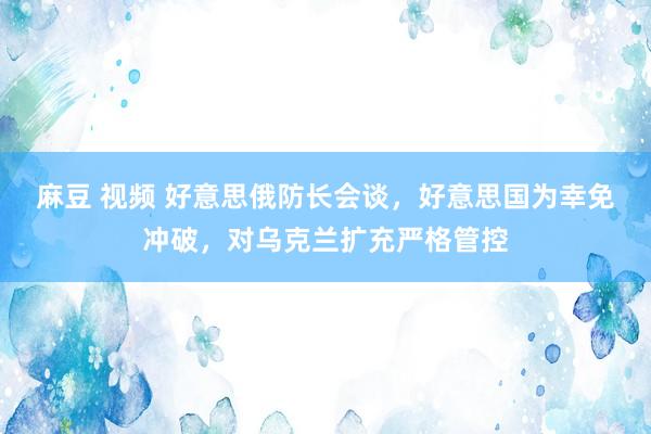 麻豆 视频 好意思俄防长会谈，好意思国为幸免冲破，对乌克兰扩充严格管控