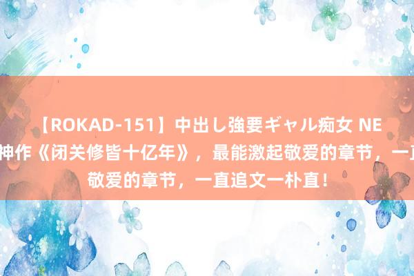 【ROKAD-151】中出し強要ギャル痴女 NEO 4時間 黑马神作《闭关修皆十亿年》，最能激起敬爱的章节，一直追文一朴直！