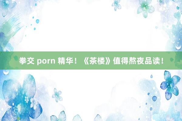 拳交 porn 精华！《茶楼》值得熬夜品读！