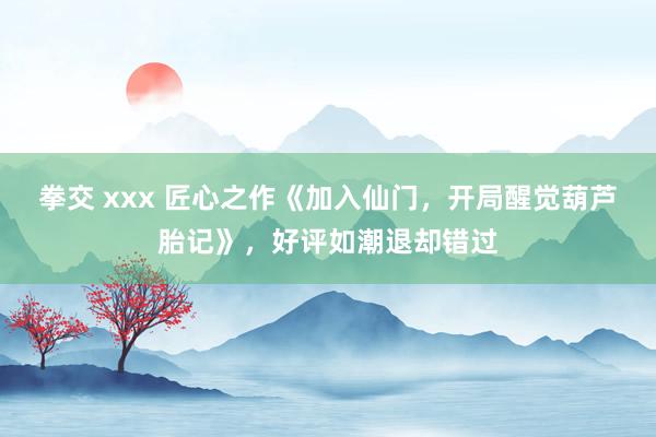 拳交 xxx 匠心之作《加入仙门，开局醒觉葫芦胎记》，好评如潮退却错过