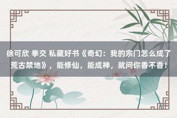 徐可欣 拳交 私藏好书《奇幻：我的宗门怎么成了荒古禁地》，能修仙，能成神，就问你香不香！