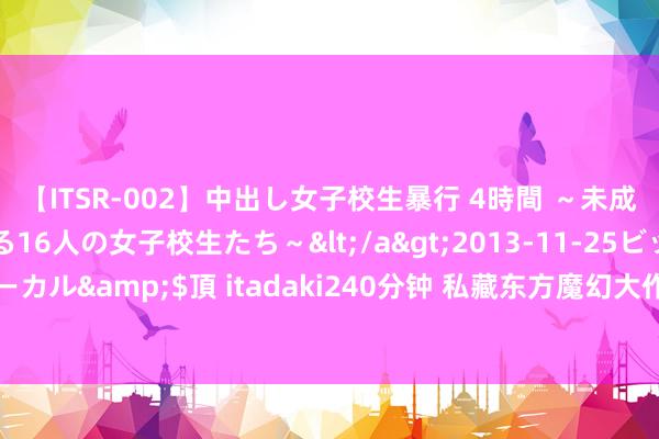 【ITSR-002】中出し女子校生暴行 4時間 ～未成熟なカラダを弄ばれる16人の女子校生たち～</a>2013-11-25ビッグモーカル&$頂 itadaki240分钟 私藏东方魔幻大作书册，一作封神，不忍收场