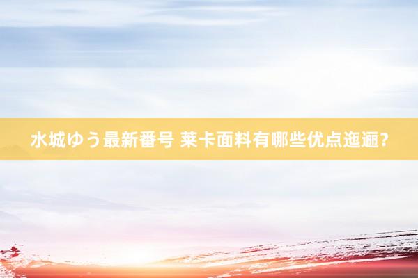 水城ゆう最新番号 莱卡面料有哪些优点迤逦？