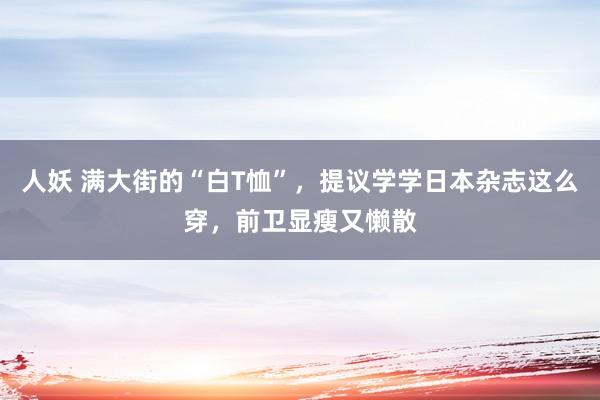 人妖 满大街的“白T恤”，提议学学日本杂志这么穿，前卫显瘦又懒散