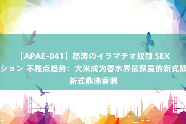 【APAE-041】怒涛のイラマチオ奴隷 SEXコレクション 不雅点趋势：大米成为香水界最深爱的新式鼎沸香调