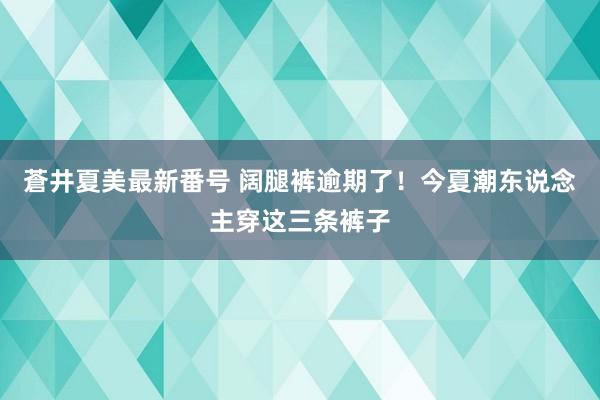 蒼井夏美最新番号 阔腿裤逾期了！今夏潮东说念主穿这三条裤子