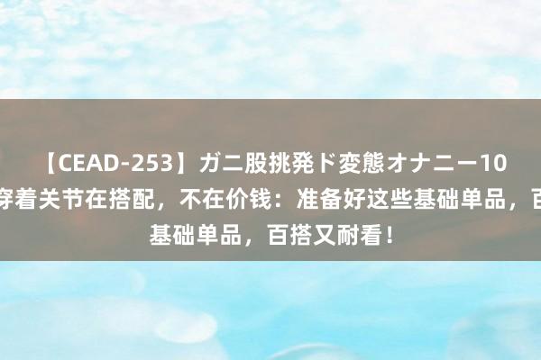 【CEAD-253】ガニ股挑発ド変態オナニー100人8時間 穿着关节在搭配，不在价钱：准备好这些基础单品，百搭又耐看！