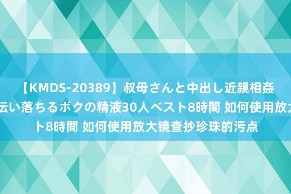 【KMDS-20389】叔母さんと中出し近親相姦 叔母さんの身体を伝い落ちるボクの精液30人ベスト8時間 如何使用放大镜查抄珍珠的污点