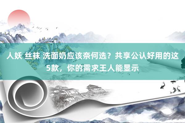 人妖 丝袜 洗面奶应该奈何选？共享公认好用的这5款，你的需求王人能显示