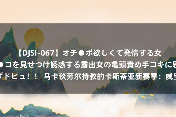 【DJSI-067】オチ●ポ欲しくて発情する女たち ところ構わずオマ●コを見せつけ誘惑する露出女の亀頭責め手コキに思わずドピュ！！ 马卡谈劳尔持教的卡斯蒂亚新赛季：威望重整，已在各方面作念好准备