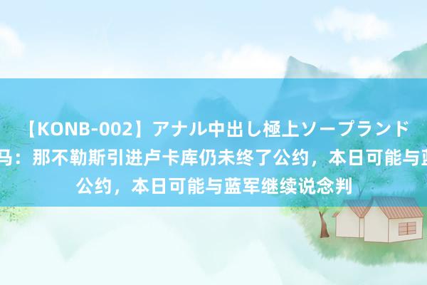 【KONB-002】アナル中出し極上ソープランドBEST4時間 迪马：那不勒斯引进卢卡库仍未终了公约，本日可能与蓝军继续说念判