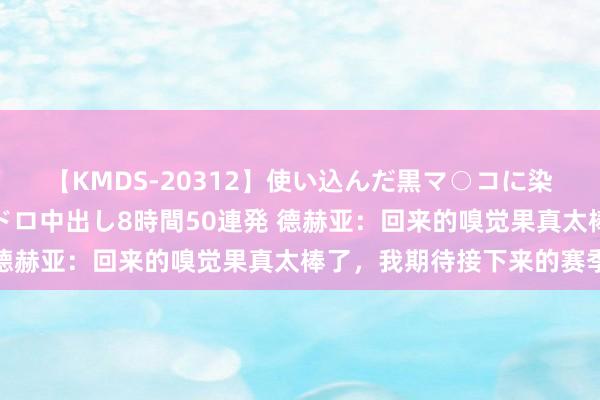 【KMDS-20312】使い込んだ黒マ○コに染み渡る息子の精液ドロドロ中出し8時間50連発 德赫亚：回来的嗅觉果真太棒了，我期待接下来的赛季