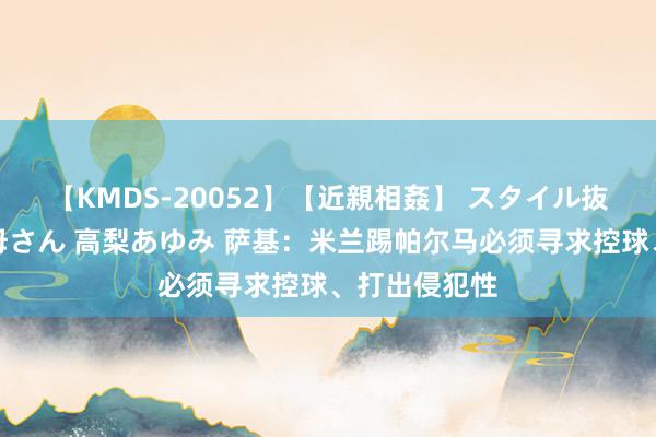 【KMDS-20052】【近親相姦】 スタイル抜群な僕の叔母さん 高梨あゆみ 萨基：米兰踢帕尔马必须寻求控球、打出侵犯性