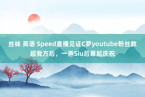 丝袜 英语 Speed直播见证C罗youtube粉丝数超我方后，一声Siu后暴起庆祝