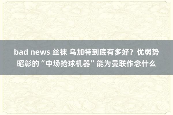 bad news 丝袜 乌加特到底有多好？优弱势昭彰的“中场抢球机器”能为曼联作念什么