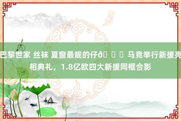 巴黎世家 丝袜 夏窗最靓的仔?马竞举行新援亮相典礼，1.8亿欧四大新援同框合影