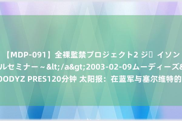 【MDP-091】全裸監禁プロジェクト2 ジｪイソン学園～アブノーマルセミナー～</a>2003-02-09ムーディーズ&$MOODYZ PRES120分钟 太阳报：在蓝军与塞尔维特的赛前，客队球迷与当地警方发生冲突