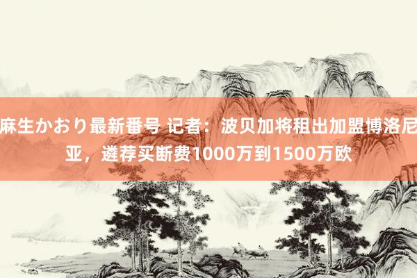 麻生かおり最新番号 记者：波贝加将租出加盟博洛尼亚，遴荐买断费1000万到1500万欧