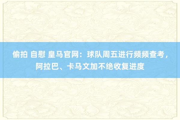 偷拍 自慰 皇马官网：球队周五进行频频查考，阿拉巴、卡马文加不绝收复进度