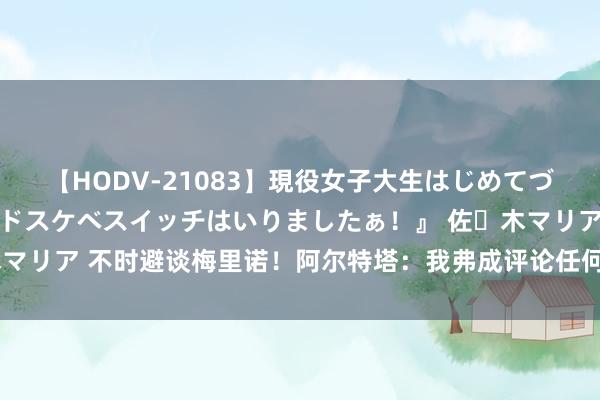 【HODV-21083】現役女子大生はじめてづくしのセックス 『私のドスケベスイッチはいりましたぁ！』 佐々木マリア 不时避谈梅里诺！阿尔特塔：我弗成评论任何不在咱们这的球员