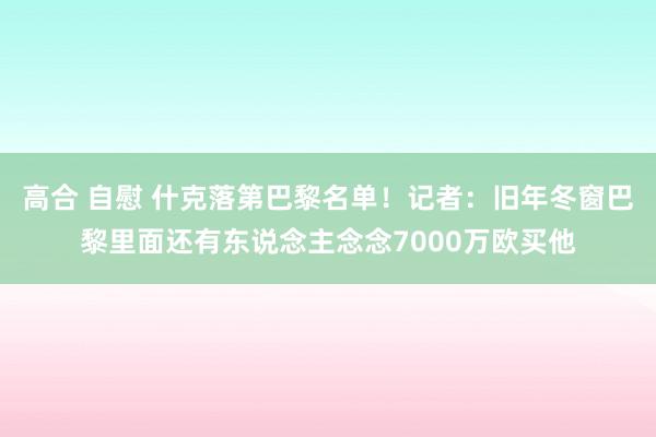 高合 自慰 什克落第巴黎名单！记者：旧年冬窗巴黎里面还有东说念主念念7000万欧买他