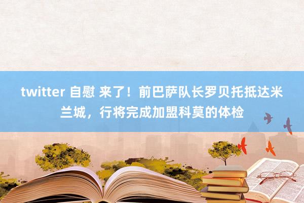 twitter 自慰 来了！前巴萨队长罗贝托抵达米兰城，行将完成加盟科莫的体检