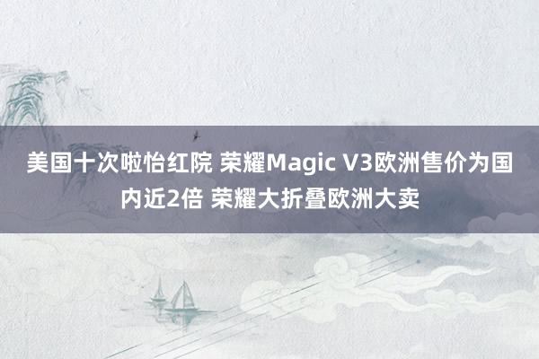 美国十次啦怡红院 荣耀Magic V3欧洲售价为国内近2倍 荣耀大折叠欧洲大卖