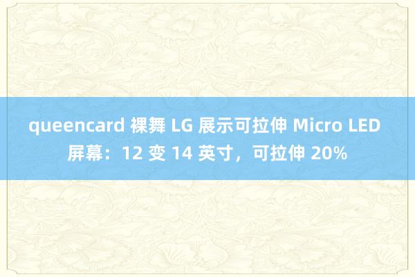 queencard 裸舞 LG 展示可拉伸 Micro LED 屏幕：12 变 14 英寸，可拉伸 20%