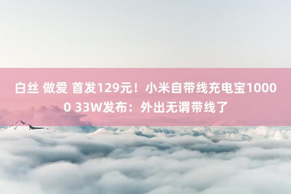 白丝 做爱 首发129元！小米自带线充电宝10000 33W发布：外出无谓带线了