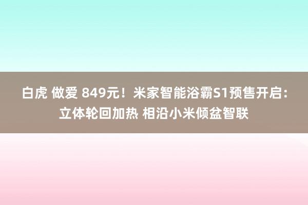 白虎 做爱 849元！米家智能浴霸S1预售开启：立体轮回加热 相沿小米倾盆智联