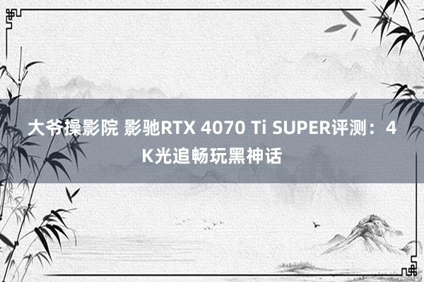 大爷操影院 影驰RTX 4070 Ti SUPER评测：4K光追畅玩黑神话