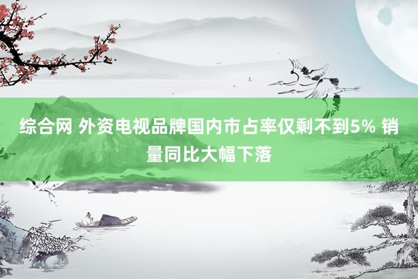 综合网 外资电视品牌国内市占率仅剩不到5% 销量同比大幅下落