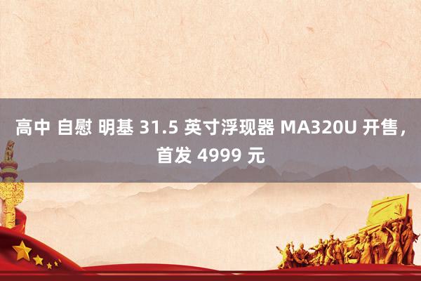 高中 自慰 明基 31.5 英寸浮现器 MA320U 开售，首发 4999 元