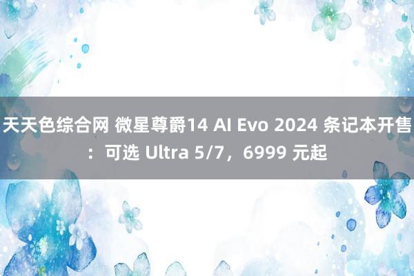 天天色综合网 微星尊爵14 AI Evo 2024 条记本开售：可选 Ultra 5/7，6999 元起