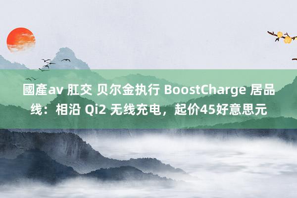 國產av 肛交 贝尔金执行 BoostCharge 居品线：相沿 Qi2 无线充电，起价45好意思元