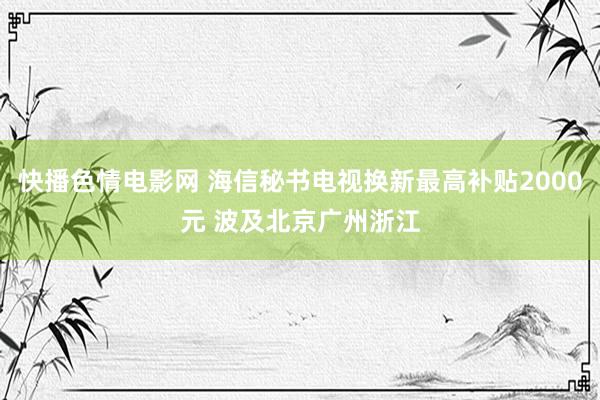 快播色情电影网 海信秘书电视换新最高补贴2000元 波及北京广州浙江