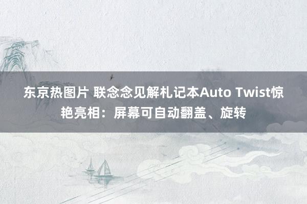 东京热图片 联念念见解札记本Auto Twist惊艳亮相：屏幕可自动翻盖、旋转