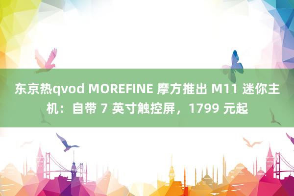 东京热qvod MOREFINE 摩方推出 M11 迷你主机：自带 7 英寸触控屏，1799 元起