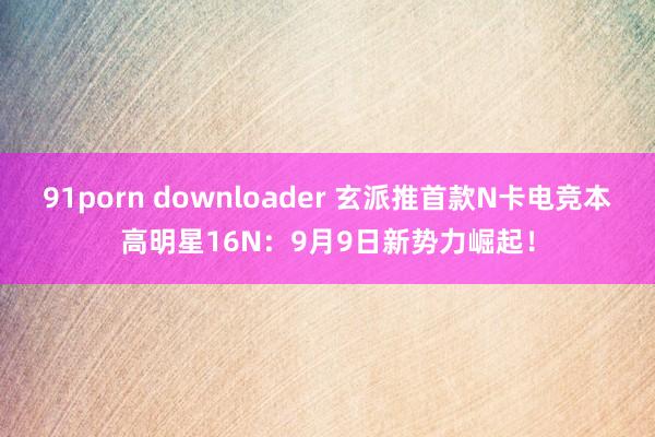 91porn downloader 玄派推首款N卡电竞本高明星16N：9月9日新势力崛起！