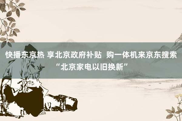 快播东京热 享北京政府补贴  购一体机来京东搜索“北京家电以旧换新”