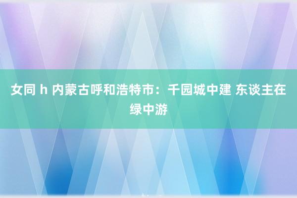 女同 h 内蒙古呼和浩特市：千园城中建 东谈主在绿中游